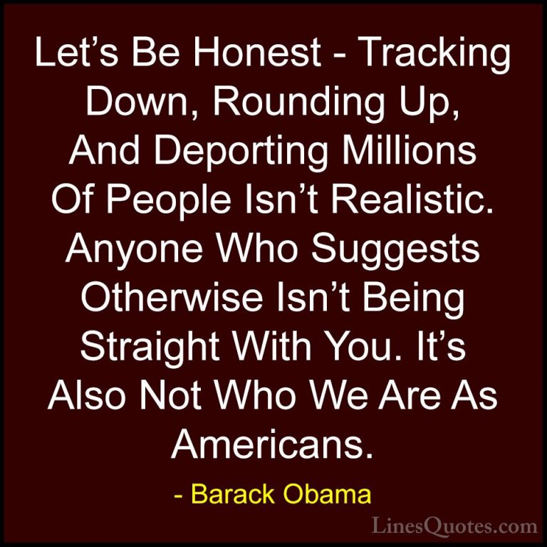 Barack Obama Quotes (187) - Let's Be Honest - Tracking Down, Roun... - QuotesLet's Be Honest - Tracking Down, Rounding Up, And Deporting Millions Of People Isn't Realistic. Anyone Who Suggests Otherwise Isn't Being Straight With You. It's Also Not Who We Are As Americans.