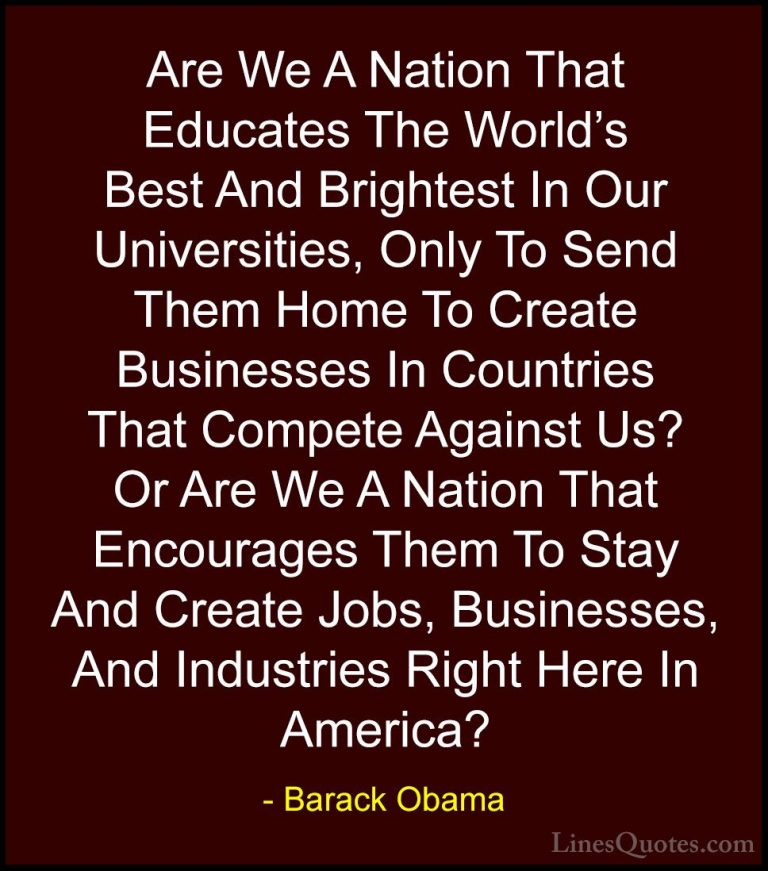 Barack Obama Quotes (189) - Are We A Nation That Educates The Wor... - QuotesAre We A Nation That Educates The World's Best And Brightest In Our Universities, Only To Send Them Home To Create Businesses In Countries That Compete Against Us? Or Are We A Nation That Encourages Them To Stay And Create Jobs, Businesses, And Industries Right Here In America?