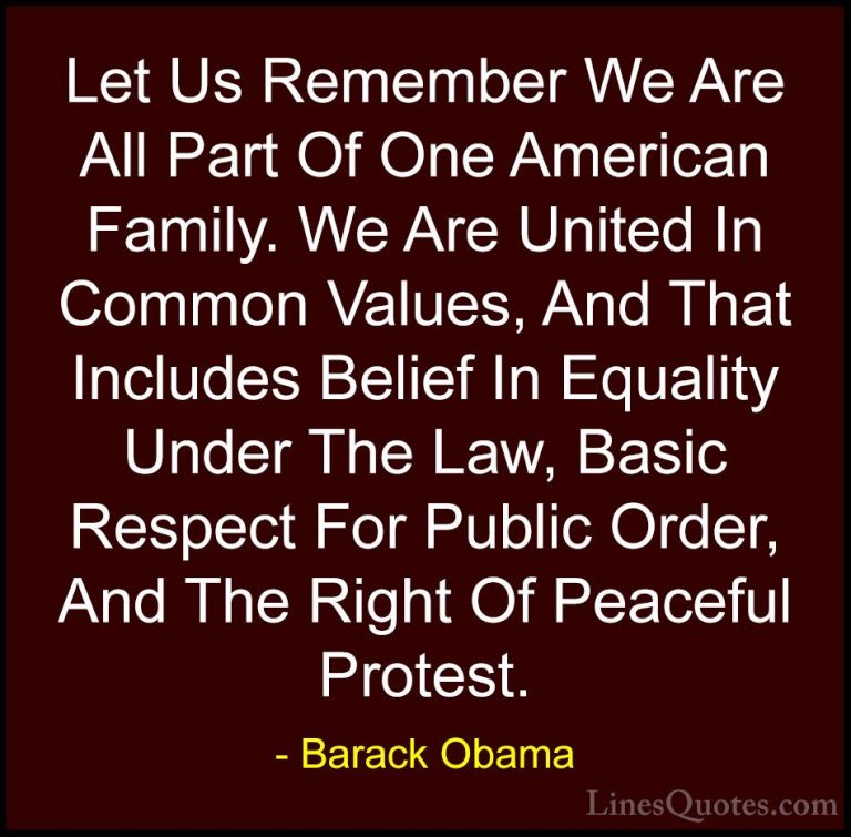 Barack Obama Quotes (19) - Let Us Remember We Are All Part Of One... - QuotesLet Us Remember We Are All Part Of One American Family. We Are United In Common Values, And That Includes Belief In Equality Under The Law, Basic Respect For Public Order, And The Right Of Peaceful Protest.