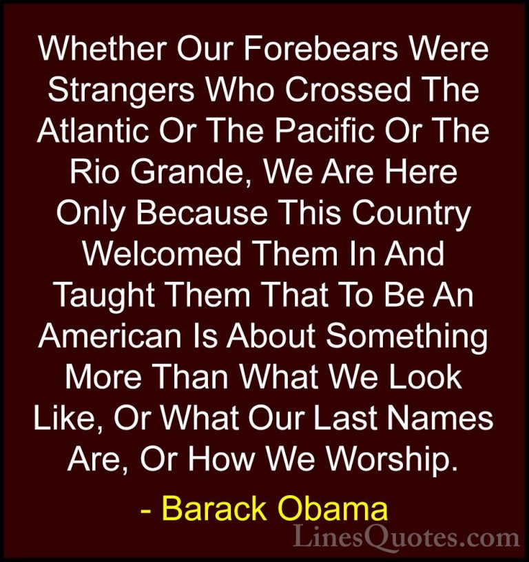 Barack Obama Quotes (190) - Whether Our Forebears Were Strangers ... - QuotesWhether Our Forebears Were Strangers Who Crossed The Atlantic Or The Pacific Or The Rio Grande, We Are Here Only Because This Country Welcomed Them In And Taught Them That To Be An American Is About Something More Than What We Look Like, Or What Our Last Names Are, Or How We Worship.