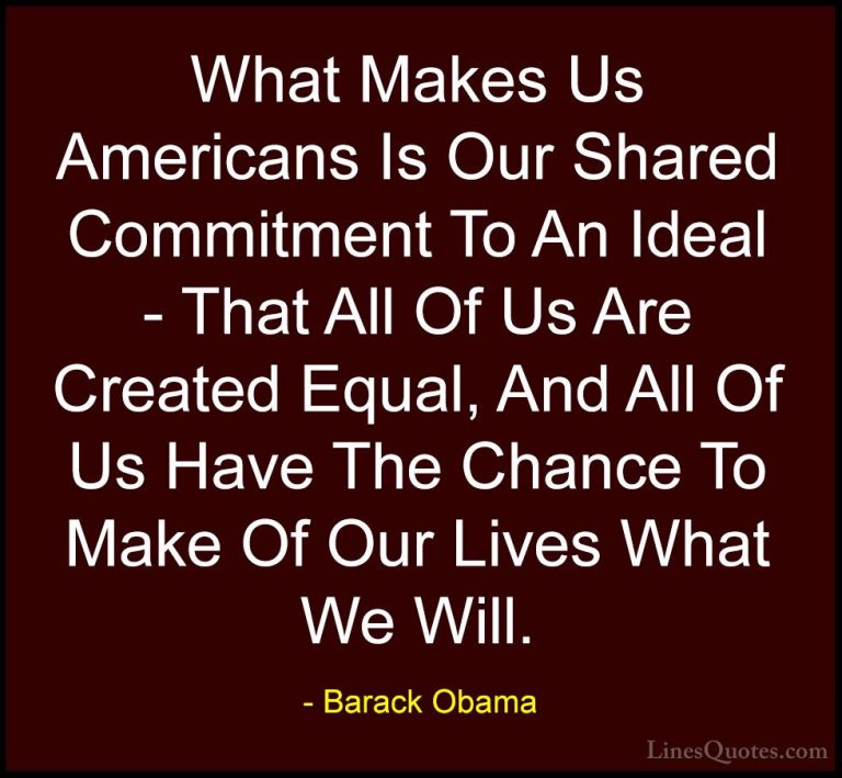 Barack Obama Quotes (191) - What Makes Us Americans Is Our Shared... - QuotesWhat Makes Us Americans Is Our Shared Commitment To An Ideal - That All Of Us Are Created Equal, And All Of Us Have The Chance To Make Of Our Lives What We Will.