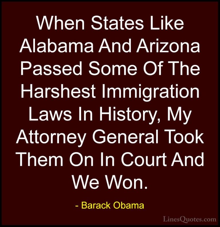 Barack Obama Quotes (192) - When States Like Alabama And Arizona ... - QuotesWhen States Like Alabama And Arizona Passed Some Of The Harshest Immigration Laws In History, My Attorney General Took Them On In Court And We Won.