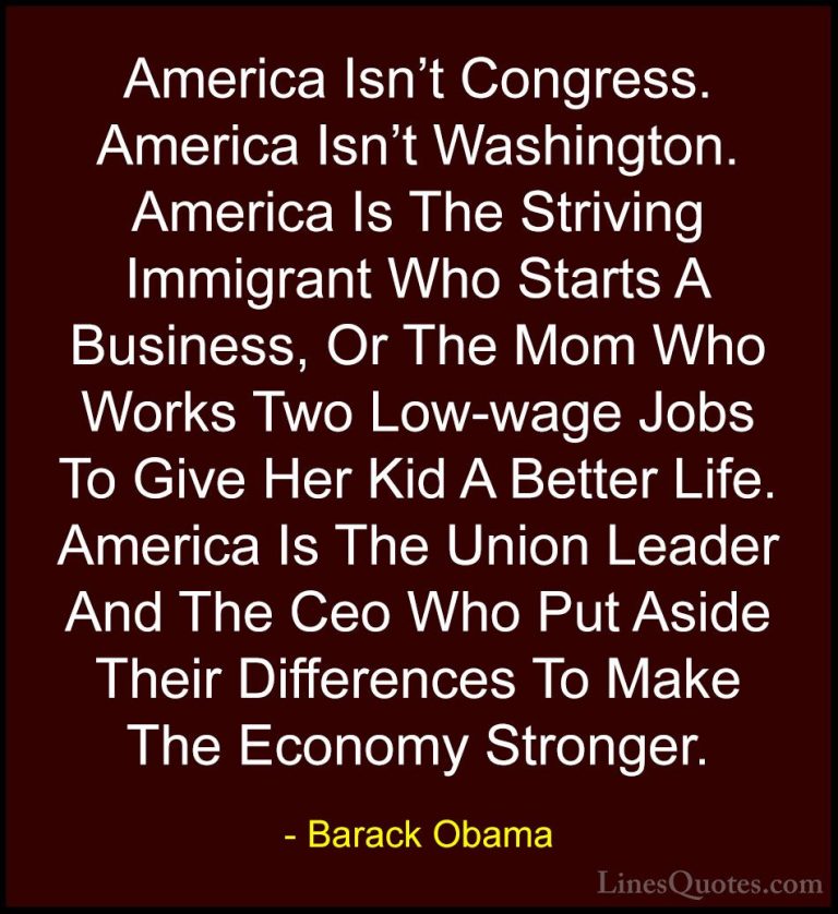 Barack Obama Quotes (193) - America Isn't Congress. America Isn't... - QuotesAmerica Isn't Congress. America Isn't Washington. America Is The Striving Immigrant Who Starts A Business, Or The Mom Who Works Two Low-wage Jobs To Give Her Kid A Better Life. America Is The Union Leader And The Ceo Who Put Aside Their Differences To Make The Economy Stronger.