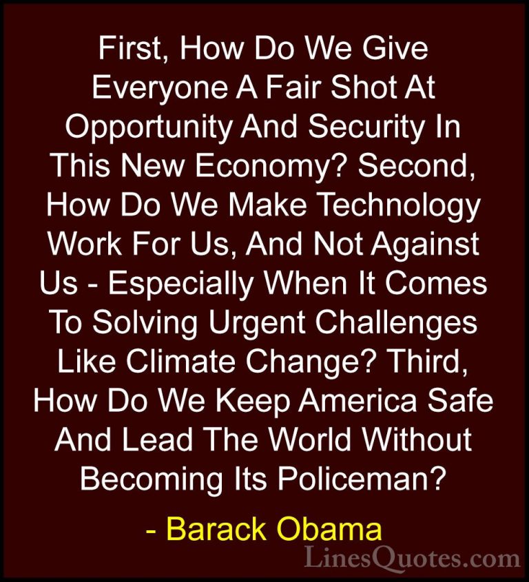 Barack Obama Quotes (198) - First, How Do We Give Everyone A Fair... - QuotesFirst, How Do We Give Everyone A Fair Shot At Opportunity And Security In This New Economy? Second, How Do We Make Technology Work For Us, And Not Against Us - Especially When It Comes To Solving Urgent Challenges Like Climate Change? Third, How Do We Keep America Safe And Lead The World Without Becoming Its Policeman?
