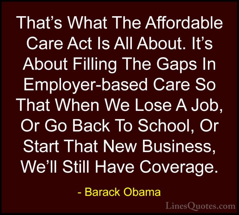 Barack Obama Quotes (199) - That's What The Affordable Care Act I... - QuotesThat's What The Affordable Care Act Is All About. It's About Filling The Gaps In Employer-based Care So That When We Lose A Job, Or Go Back To School, Or Start That New Business, We'll Still Have Coverage.