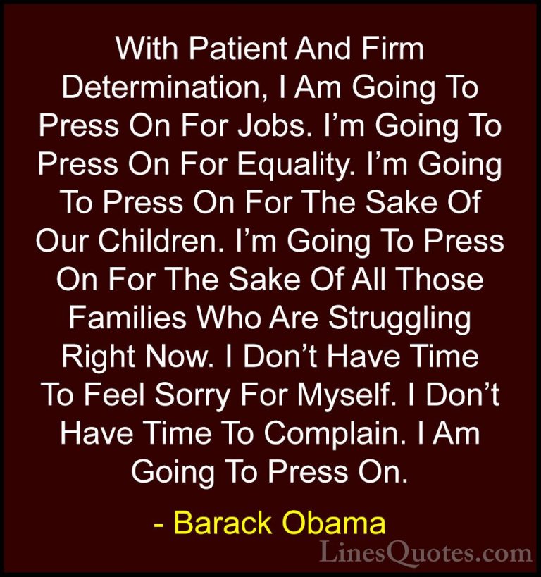 Barack Obama Quotes (20) - With Patient And Firm Determination, I... - QuotesWith Patient And Firm Determination, I Am Going To Press On For Jobs. I'm Going To Press On For Equality. I'm Going To Press On For The Sake Of Our Children. I'm Going To Press On For The Sake Of All Those Families Who Are Struggling Right Now. I Don't Have Time To Feel Sorry For Myself. I Don't Have Time To Complain. I Am Going To Press On.