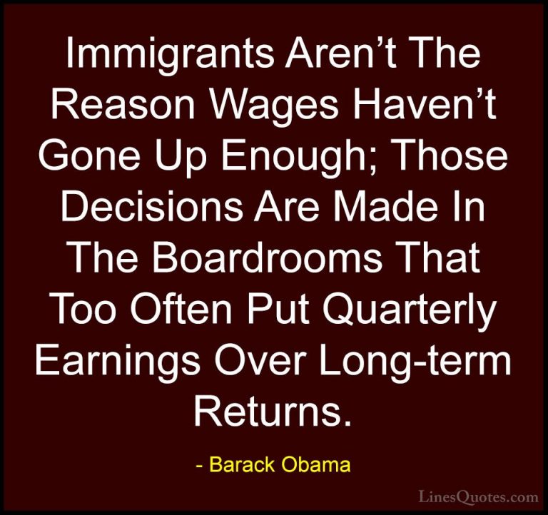 Barack Obama Quotes (200) - Immigrants Aren't The Reason Wages Ha... - QuotesImmigrants Aren't The Reason Wages Haven't Gone Up Enough; Those Decisions Are Made In The Boardrooms That Too Often Put Quarterly Earnings Over Long-term Returns.