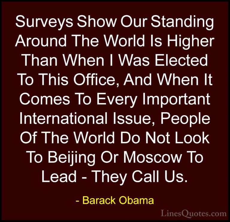 Barack Obama Quotes (201) - Surveys Show Our Standing Around The ... - QuotesSurveys Show Our Standing Around The World Is Higher Than When I Was Elected To This Office, And When It Comes To Every Important International Issue, People Of The World Do Not Look To Beijing Or Moscow To Lead - They Call Us.