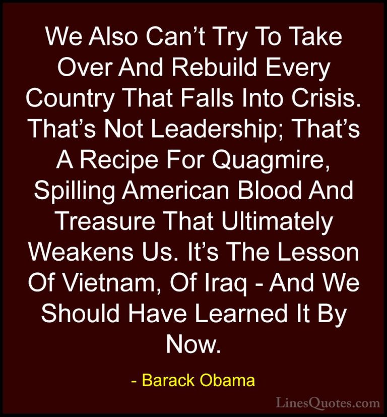 Barack Obama Quotes (202) - We Also Can't Try To Take Over And Re... - QuotesWe Also Can't Try To Take Over And Rebuild Every Country That Falls Into Crisis. That's Not Leadership; That's A Recipe For Quagmire, Spilling American Blood And Treasure That Ultimately Weakens Us. It's The Lesson Of Vietnam, Of Iraq - And We Should Have Learned It By Now.