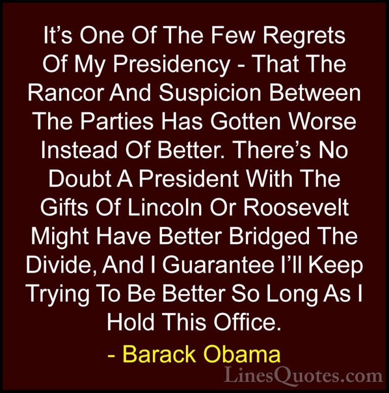 Barack Obama Quotes (203) - It's One Of The Few Regrets Of My Pre... - QuotesIt's One Of The Few Regrets Of My Presidency - That The Rancor And Suspicion Between The Parties Has Gotten Worse Instead Of Better. There's No Doubt A President With The Gifts Of Lincoln Or Roosevelt Might Have Better Bridged The Divide, And I Guarantee I'll Keep Trying To Be Better So Long As I Hold This Office.
