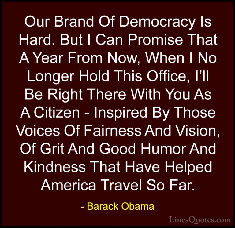 Barack Obama Quotes (204) - Our Brand Of Democracy Is Hard. But I... - QuotesOur Brand Of Democracy Is Hard. But I Can Promise That A Year From Now, When I No Longer Hold This Office, I'll Be Right There With You As A Citizen - Inspired By Those Voices Of Fairness And Vision, Of Grit And Good Humor And Kindness That Have Helped America Travel So Far.