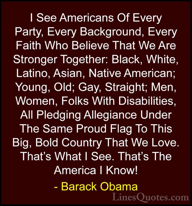 Barack Obama Quotes (205) - I See Americans Of Every Party, Every... - QuotesI See Americans Of Every Party, Every Background, Every Faith Who Believe That We Are Stronger Together: Black, White, Latino, Asian, Native American; Young, Old; Gay, Straight; Men, Women, Folks With Disabilities, All Pledging Allegiance Under The Same Proud Flag To This Big, Bold Country That We Love. That's What I See. That's The America I Know!