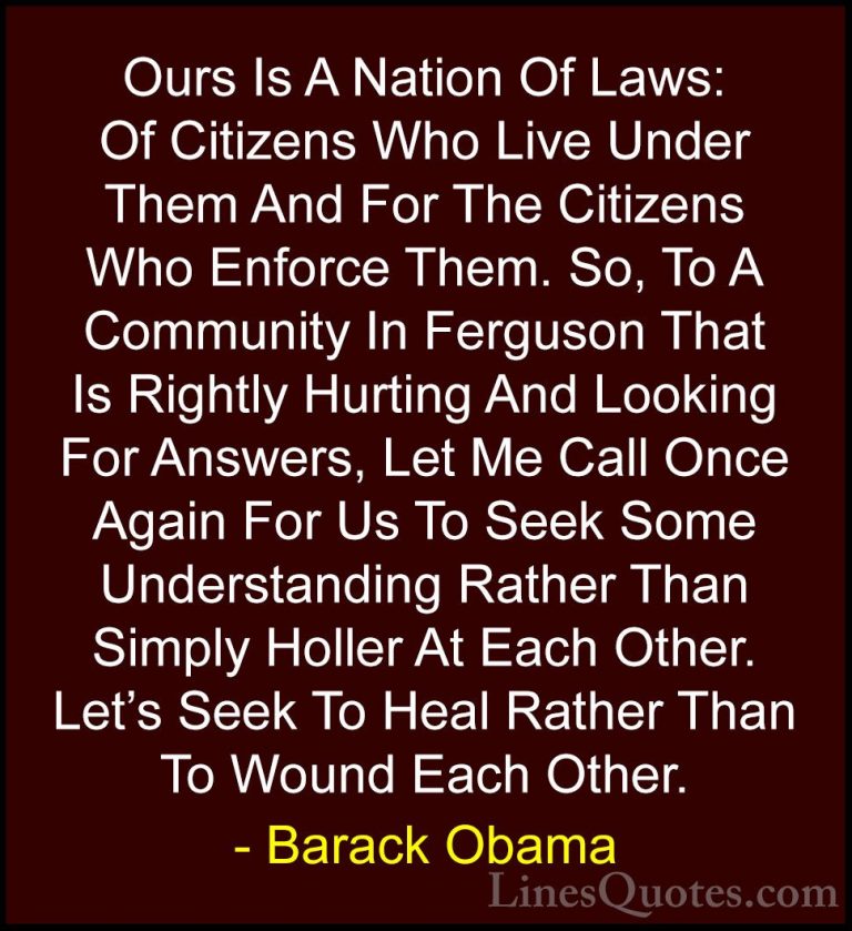 Barack Obama Quotes (208) - Ours Is A Nation Of Laws: Of Citizens... - QuotesOurs Is A Nation Of Laws: Of Citizens Who Live Under Them And For The Citizens Who Enforce Them. So, To A Community In Ferguson That Is Rightly Hurting And Looking For Answers, Let Me Call Once Again For Us To Seek Some Understanding Rather Than Simply Holler At Each Other. Let's Seek To Heal Rather Than To Wound Each Other.
