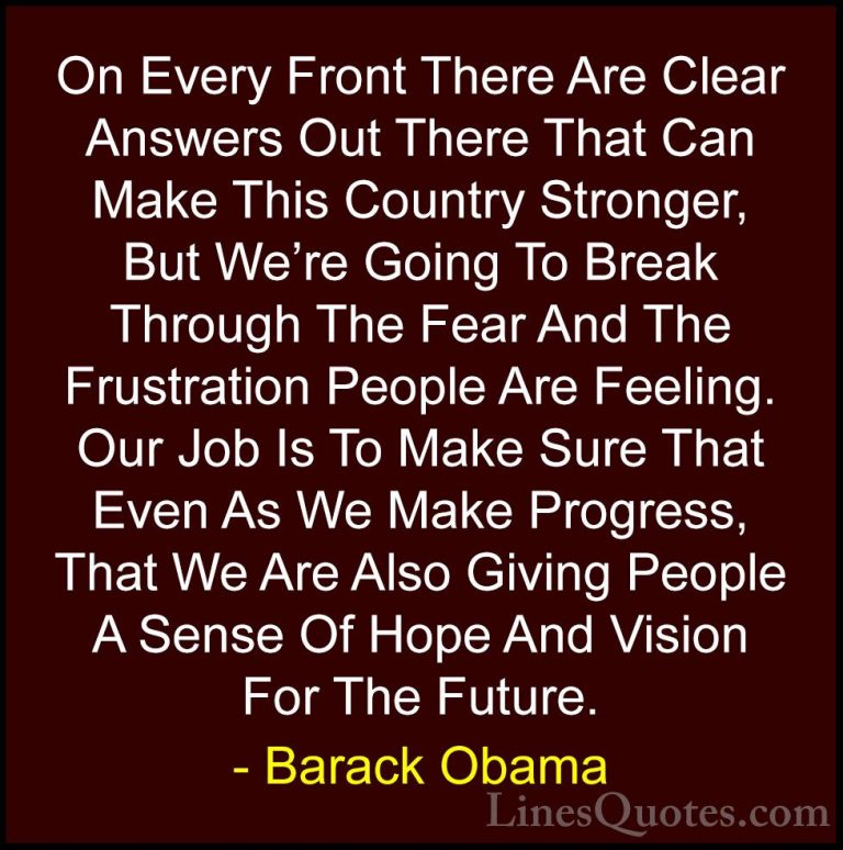 Barack Obama Quotes (21) - On Every Front There Are Clear Answers... - QuotesOn Every Front There Are Clear Answers Out There That Can Make This Country Stronger, But We're Going To Break Through The Fear And The Frustration People Are Feeling. Our Job Is To Make Sure That Even As We Make Progress, That We Are Also Giving People A Sense Of Hope And Vision For The Future.