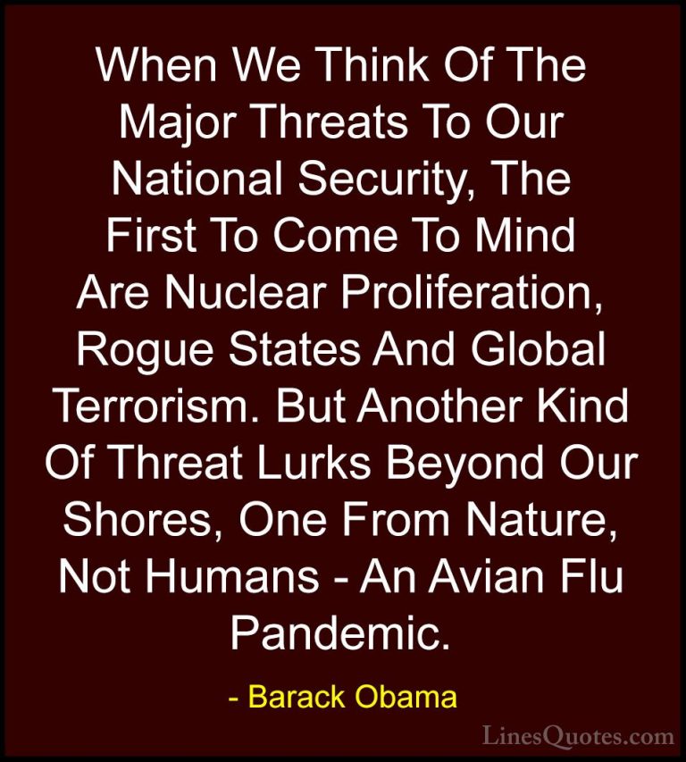 Barack Obama Quotes (211) - When We Think Of The Major Threats To... - QuotesWhen We Think Of The Major Threats To Our National Security, The First To Come To Mind Are Nuclear Proliferation, Rogue States And Global Terrorism. But Another Kind Of Threat Lurks Beyond Our Shores, One From Nature, Not Humans - An Avian Flu Pandemic.