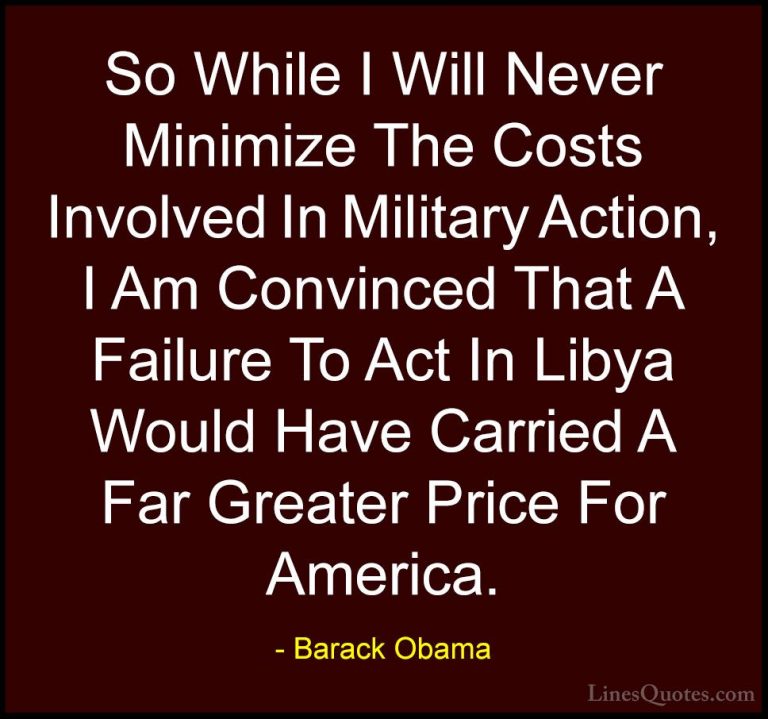 Barack Obama Quotes (217) - So While I Will Never Minimize The Co... - QuotesSo While I Will Never Minimize The Costs Involved In Military Action, I Am Convinced That A Failure To Act In Libya Would Have Carried A Far Greater Price For America.
