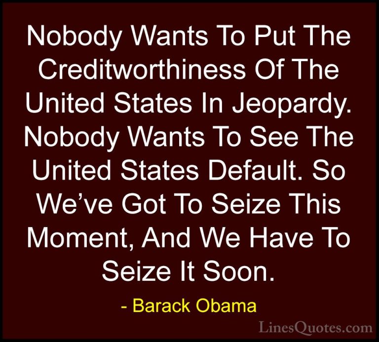 Barack Obama Quotes (218) - Nobody Wants To Put The Creditworthin... - QuotesNobody Wants To Put The Creditworthiness Of The United States In Jeopardy. Nobody Wants To See The United States Default. So We've Got To Seize This Moment, And We Have To Seize It Soon.