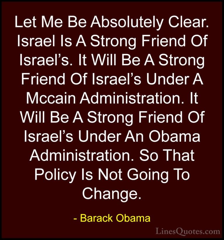 Barack Obama Quotes (219) - Let Me Be Absolutely Clear. Israel Is... - QuotesLet Me Be Absolutely Clear. Israel Is A Strong Friend Of Israel's. It Will Be A Strong Friend Of Israel's Under A Mccain Administration. It Will Be A Strong Friend Of Israel's Under An Obama Administration. So That Policy Is Not Going To Change.