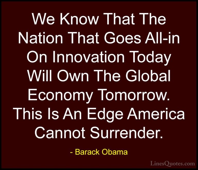 Barack Obama Quotes (220) - We Know That The Nation That Goes All... - QuotesWe Know That The Nation That Goes All-in On Innovation Today Will Own The Global Economy Tomorrow. This Is An Edge America Cannot Surrender.