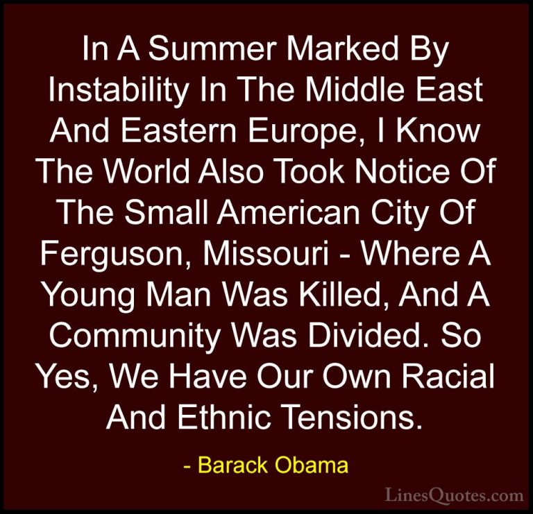 Barack Obama Quotes (222) - In A Summer Marked By Instability In ... - QuotesIn A Summer Marked By Instability In The Middle East And Eastern Europe, I Know The World Also Took Notice Of The Small American City Of Ferguson, Missouri - Where A Young Man Was Killed, And A Community Was Divided. So Yes, We Have Our Own Racial And Ethnic Tensions.