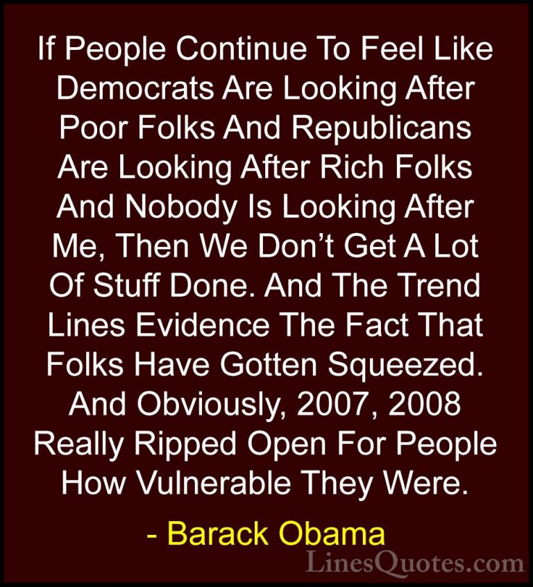 Barack Obama Quotes (224) - If People Continue To Feel Like Democ... - QuotesIf People Continue To Feel Like Democrats Are Looking After Poor Folks And Republicans Are Looking After Rich Folks And Nobody Is Looking After Me, Then We Don't Get A Lot Of Stuff Done. And The Trend Lines Evidence The Fact That Folks Have Gotten Squeezed. And Obviously, 2007, 2008 Really Ripped Open For People How Vulnerable They Were.