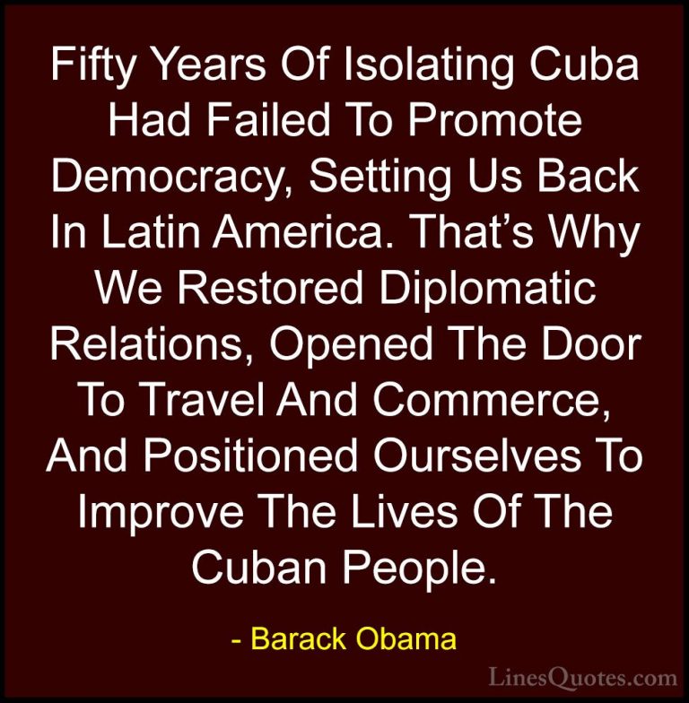 Barack Obama Quotes (226) - Fifty Years Of Isolating Cuba Had Fai... - QuotesFifty Years Of Isolating Cuba Had Failed To Promote Democracy, Setting Us Back In Latin America. That's Why We Restored Diplomatic Relations, Opened The Door To Travel And Commerce, And Positioned Ourselves To Improve The Lives Of The Cuban People.