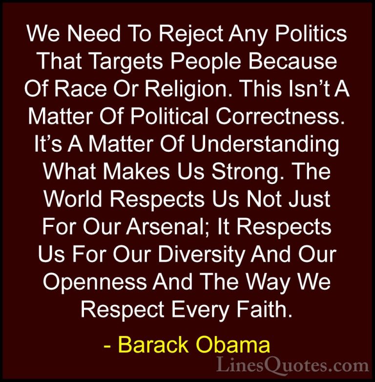 Barack Obama Quotes (228) - We Need To Reject Any Politics That T... - QuotesWe Need To Reject Any Politics That Targets People Because Of Race Or Religion. This Isn't A Matter Of Political Correctness. It's A Matter Of Understanding What Makes Us Strong. The World Respects Us Not Just For Our Arsenal; It Respects Us For Our Diversity And Our Openness And The Way We Respect Every Faith.