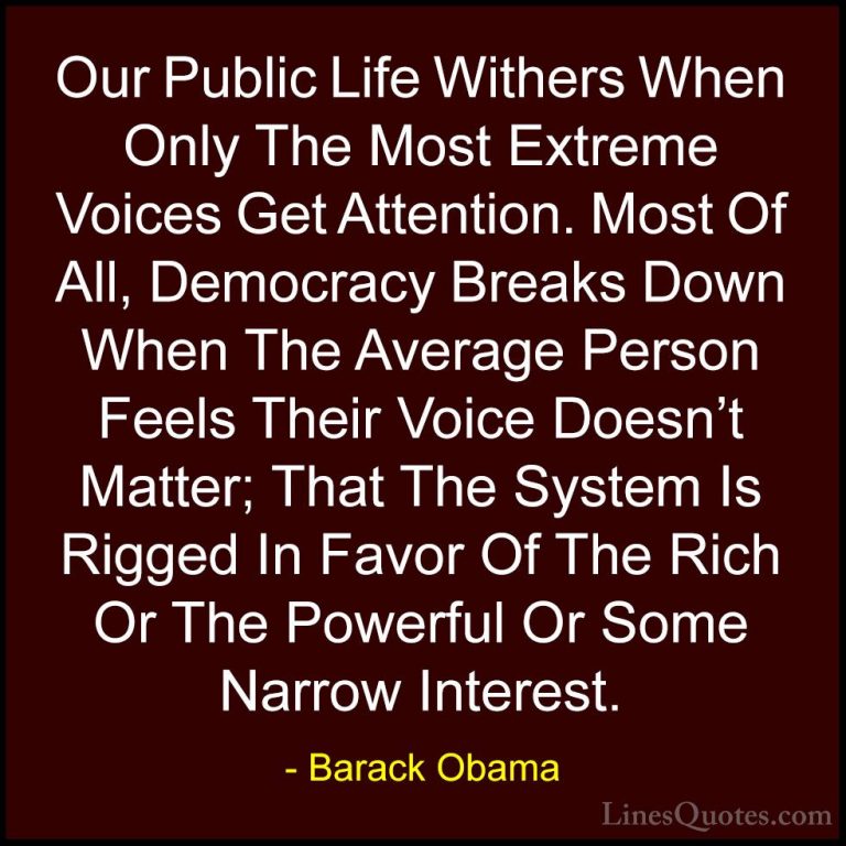 Barack Obama Quotes (229) - Our Public Life Withers When Only The... - QuotesOur Public Life Withers When Only The Most Extreme Voices Get Attention. Most Of All, Democracy Breaks Down When The Average Person Feels Their Voice Doesn't Matter; That The System Is Rigged In Favor Of The Rich Or The Powerful Or Some Narrow Interest.
