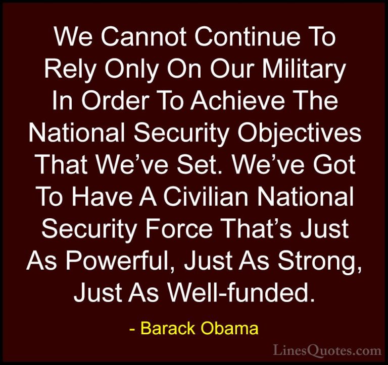Barack Obama Quotes (23) - We Cannot Continue To Rely Only On Our... - QuotesWe Cannot Continue To Rely Only On Our Military In Order To Achieve The National Security Objectives That We've Set. We've Got To Have A Civilian National Security Force That's Just As Powerful, Just As Strong, Just As Well-funded.