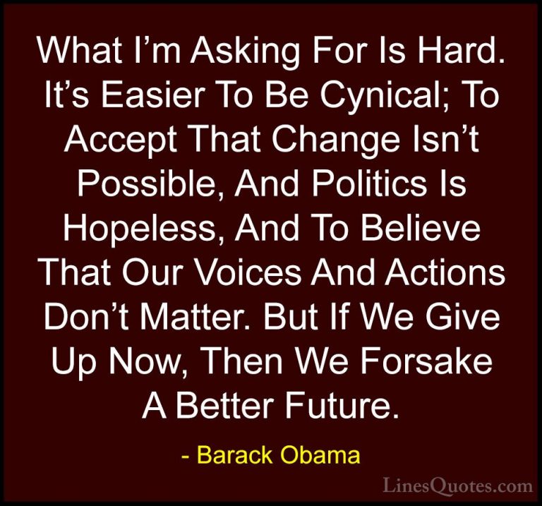 Barack Obama Quotes (230) - What I'm Asking For Is Hard. It's Eas... - QuotesWhat I'm Asking For Is Hard. It's Easier To Be Cynical; To Accept That Change Isn't Possible, And Politics Is Hopeless, And To Believe That Our Voices And Actions Don't Matter. But If We Give Up Now, Then We Forsake A Better Future.