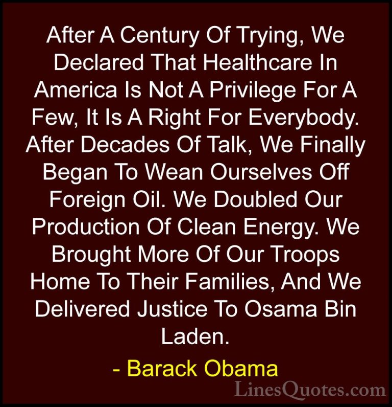 Barack Obama Quotes (234) - After A Century Of Trying, We Declare... - QuotesAfter A Century Of Trying, We Declared That Healthcare In America Is Not A Privilege For A Few, It Is A Right For Everybody. After Decades Of Talk, We Finally Began To Wean Ourselves Off Foreign Oil. We Doubled Our Production Of Clean Energy. We Brought More Of Our Troops Home To Their Families, And We Delivered Justice To Osama Bin Laden.
