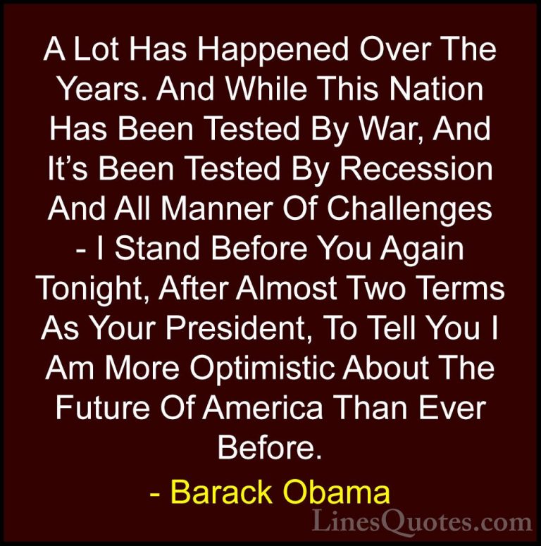 Barack Obama Quotes (235) - A Lot Has Happened Over The Years. An... - QuotesA Lot Has Happened Over The Years. And While This Nation Has Been Tested By War, And It's Been Tested By Recession And All Manner Of Challenges - I Stand Before You Again Tonight, After Almost Two Terms As Your President, To Tell You I Am More Optimistic About The Future Of America Than Ever Before.