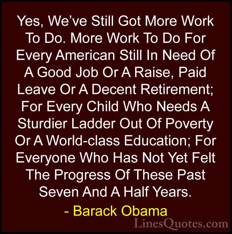 Barack Obama Quotes (237) - Yes, We've Still Got More Work To Do.... - QuotesYes, We've Still Got More Work To Do. More Work To Do For Every American Still In Need Of A Good Job Or A Raise, Paid Leave Or A Decent Retirement; For Every Child Who Needs A Sturdier Ladder Out Of Poverty Or A World-class Education; For Everyone Who Has Not Yet Felt The Progress Of These Past Seven And A Half Years.