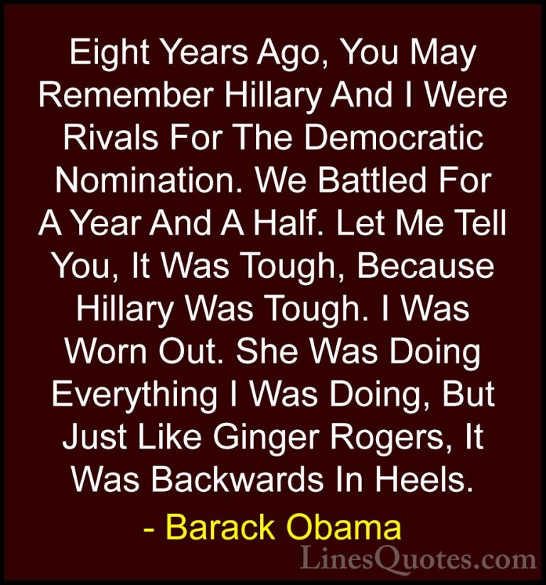 Barack Obama Quotes (238) - Eight Years Ago, You May Remember Hil... - QuotesEight Years Ago, You May Remember Hillary And I Were Rivals For The Democratic Nomination. We Battled For A Year And A Half. Let Me Tell You, It Was Tough, Because Hillary Was Tough. I Was Worn Out. She Was Doing Everything I Was Doing, But Just Like Ginger Rogers, It Was Backwards In Heels.