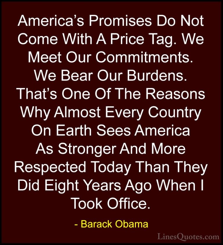 Barack Obama Quotes (239) - America's Promises Do Not Come With A... - QuotesAmerica's Promises Do Not Come With A Price Tag. We Meet Our Commitments. We Bear Our Burdens. That's One Of The Reasons Why Almost Every Country On Earth Sees America As Stronger And More Respected Today Than They Did Eight Years Ago When I Took Office.