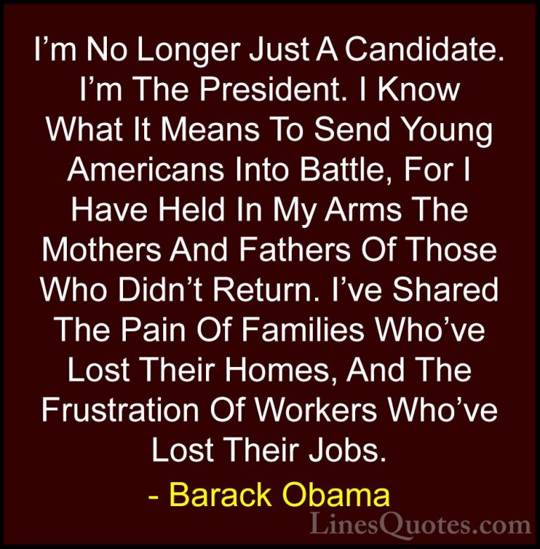 Barack Obama Quotes (24) - I'm No Longer Just A Candidate. I'm Th... - QuotesI'm No Longer Just A Candidate. I'm The President. I Know What It Means To Send Young Americans Into Battle, For I Have Held In My Arms The Mothers And Fathers Of Those Who Didn't Return. I've Shared The Pain Of Families Who've Lost Their Homes, And The Frustration Of Workers Who've Lost Their Jobs.