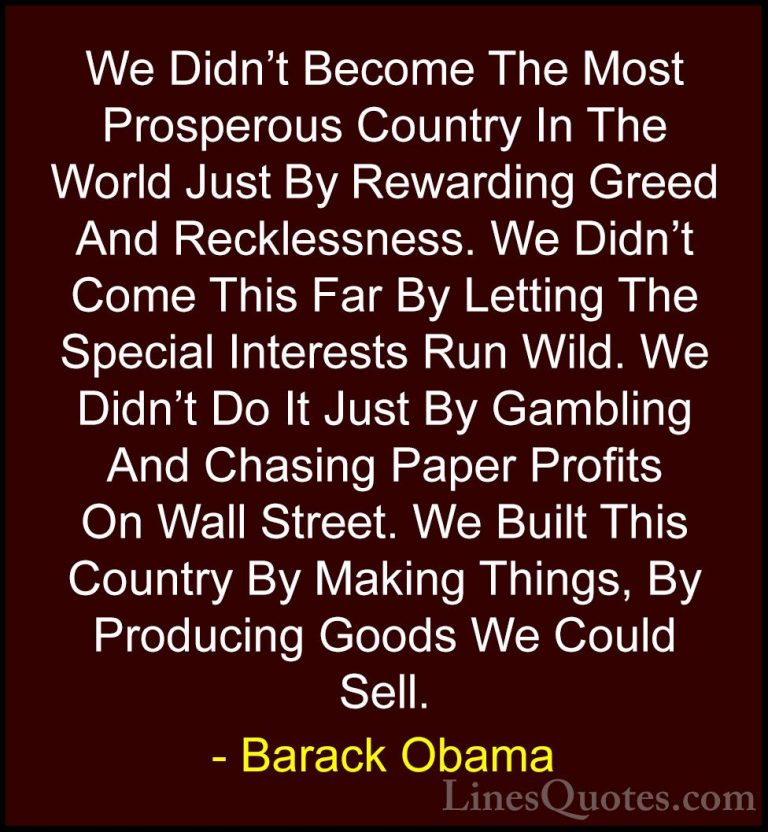 Barack Obama Quotes (30) - We Didn't Become The Most Prosperous C... - QuotesWe Didn't Become The Most Prosperous Country In The World Just By Rewarding Greed And Recklessness. We Didn't Come This Far By Letting The Special Interests Run Wild. We Didn't Do It Just By Gambling And Chasing Paper Profits On Wall Street. We Built This Country By Making Things, By Producing Goods We Could Sell.