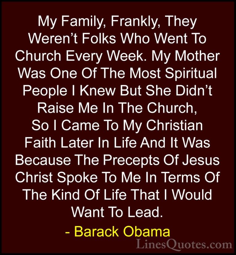 Barack Obama Quotes (31) - My Family, Frankly, They Weren't Folks... - QuotesMy Family, Frankly, They Weren't Folks Who Went To Church Every Week. My Mother Was One Of The Most Spiritual People I Knew But She Didn't Raise Me In The Church, So I Came To My Christian Faith Later In Life And It Was Because The Precepts Of Jesus Christ Spoke To Me In Terms Of The Kind Of Life That I Would Want To Lead.