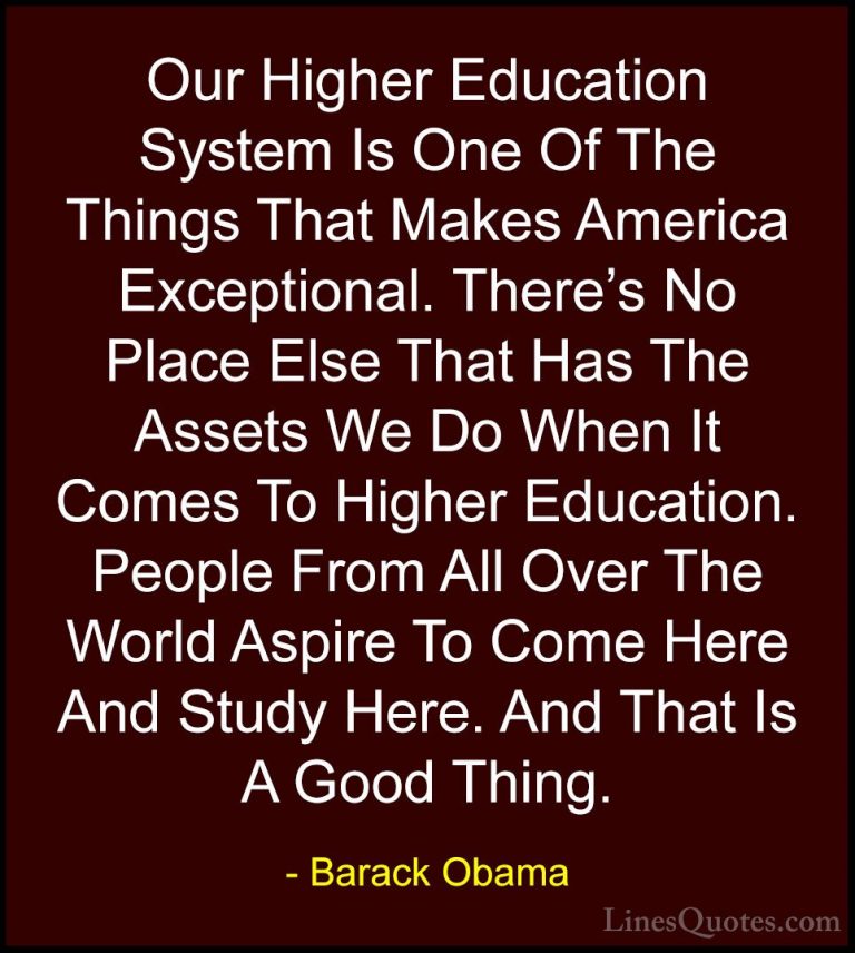 Barack Obama Quotes (34) - Our Higher Education System Is One Of ... - QuotesOur Higher Education System Is One Of The Things That Makes America Exceptional. There's No Place Else That Has The Assets We Do When It Comes To Higher Education. People From All Over The World Aspire To Come Here And Study Here. And That Is A Good Thing.