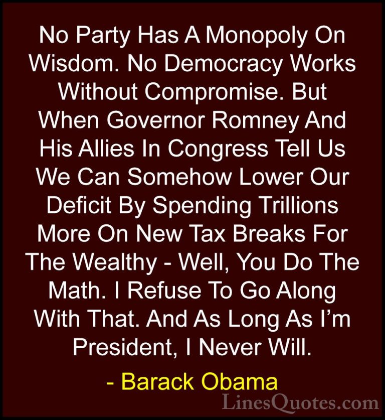 Barack Obama Quotes (35) - No Party Has A Monopoly On Wisdom. No ... - QuotesNo Party Has A Monopoly On Wisdom. No Democracy Works Without Compromise. But When Governor Romney And His Allies In Congress Tell Us We Can Somehow Lower Our Deficit By Spending Trillions More On New Tax Breaks For The Wealthy - Well, You Do The Math. I Refuse To Go Along With That. And As Long As I'm President, I Never Will.
