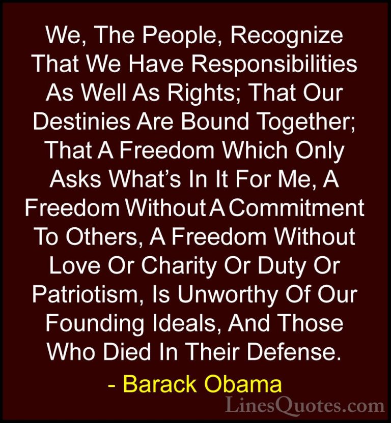Barack Obama Quotes (4) - We, The People, Recognize That We Have ... - QuotesWe, The People, Recognize That We Have Responsibilities As Well As Rights; That Our Destinies Are Bound Together; That A Freedom Which Only Asks What's In It For Me, A Freedom Without A Commitment To Others, A Freedom Without Love Or Charity Or Duty Or Patriotism, Is Unworthy Of Our Founding Ideals, And Those Who Died In Their Defense.