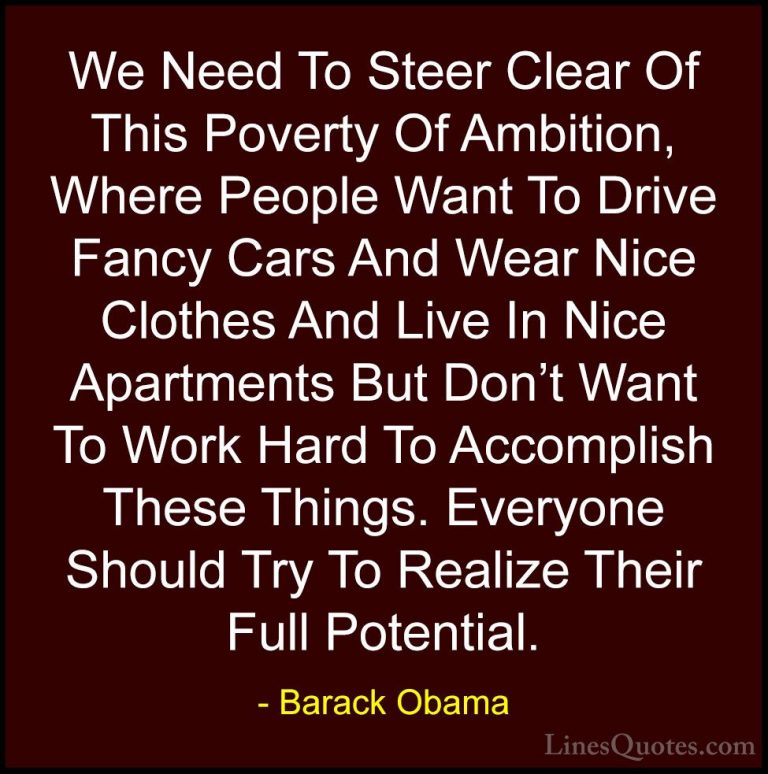 Barack Obama Quotes (41) - We Need To Steer Clear Of This Poverty... - QuotesWe Need To Steer Clear Of This Poverty Of Ambition, Where People Want To Drive Fancy Cars And Wear Nice Clothes And Live In Nice Apartments But Don't Want To Work Hard To Accomplish These Things. Everyone Should Try To Realize Their Full Potential.