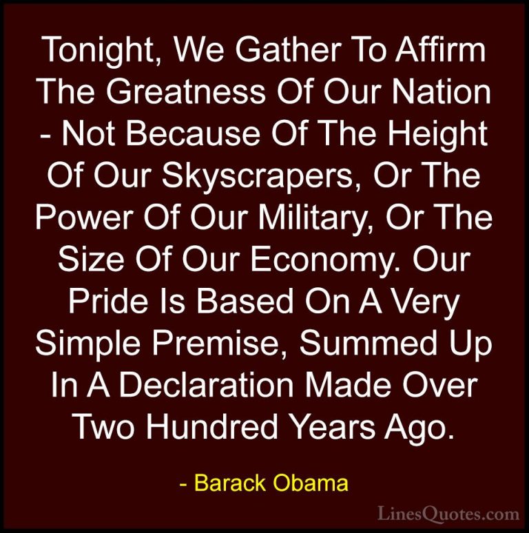 Barack Obama Quotes (45) - Tonight, We Gather To Affirm The Great... - QuotesTonight, We Gather To Affirm The Greatness Of Our Nation - Not Because Of The Height Of Our Skyscrapers, Or The Power Of Our Military, Or The Size Of Our Economy. Our Pride Is Based On A Very Simple Premise, Summed Up In A Declaration Made Over Two Hundred Years Ago.