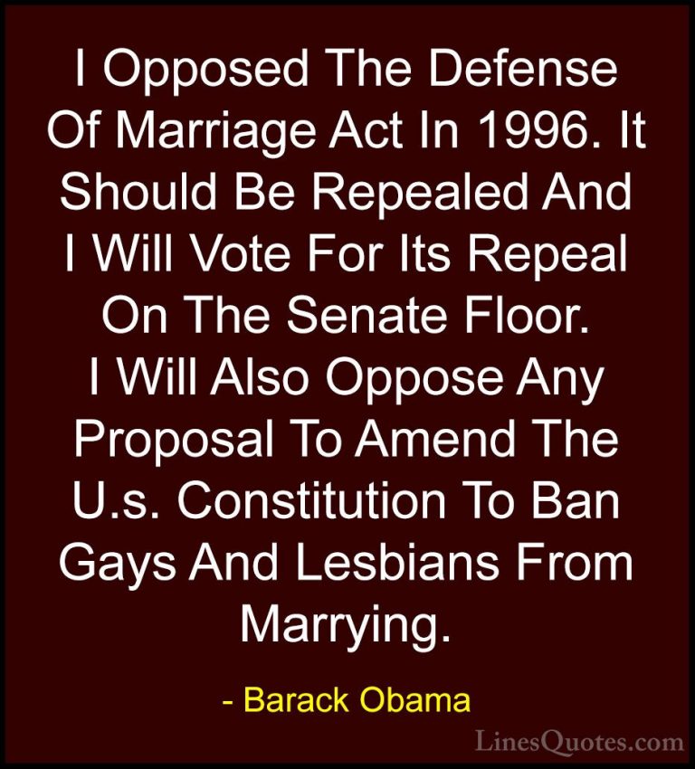 Barack Obama Quotes (46) - I Opposed The Defense Of Marriage Act ... - QuotesI Opposed The Defense Of Marriage Act In 1996. It Should Be Repealed And I Will Vote For Its Repeal On The Senate Floor. I Will Also Oppose Any Proposal To Amend The U.s. Constitution To Ban Gays And Lesbians From Marrying.