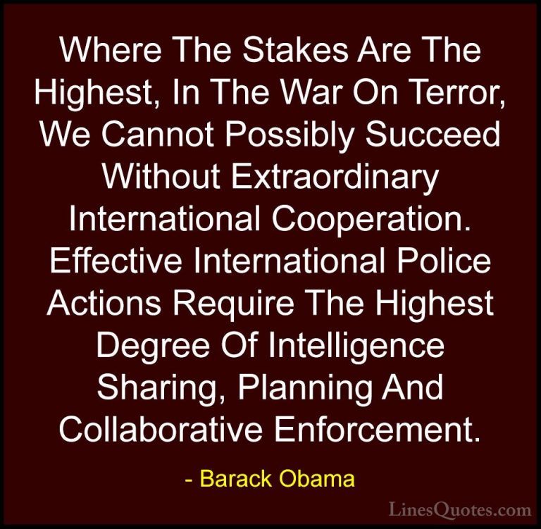 Barack Obama Quotes (47) - Where The Stakes Are The Highest, In T... - QuotesWhere The Stakes Are The Highest, In The War On Terror, We Cannot Possibly Succeed Without Extraordinary International Cooperation. Effective International Police Actions Require The Highest Degree Of Intelligence Sharing, Planning And Collaborative Enforcement.