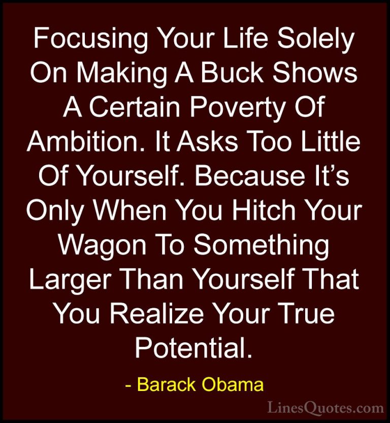 Barack Obama Quotes (48) - Focusing Your Life Solely On Making A ... - QuotesFocusing Your Life Solely On Making A Buck Shows A Certain Poverty Of Ambition. It Asks Too Little Of Yourself. Because It's Only When You Hitch Your Wagon To Something Larger Than Yourself That You Realize Your True Potential.