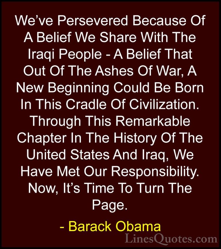Barack Obama Quotes (55) - We've Persevered Because Of A Belief W... - QuotesWe've Persevered Because Of A Belief We Share With The Iraqi People - A Belief That Out Of The Ashes Of War, A New Beginning Could Be Born In This Cradle Of Civilization. Through This Remarkable Chapter In The History Of The United States And Iraq, We Have Met Our Responsibility. Now, It's Time To Turn The Page.