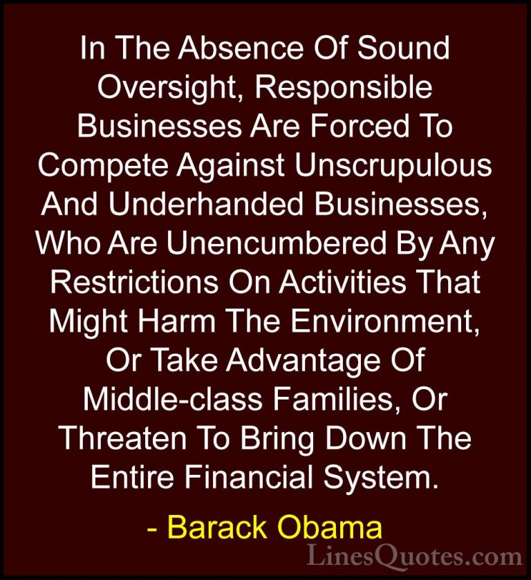 Barack Obama Quotes (57) - In The Absence Of Sound Oversight, Res... - QuotesIn The Absence Of Sound Oversight, Responsible Businesses Are Forced To Compete Against Unscrupulous And Underhanded Businesses, Who Are Unencumbered By Any Restrictions On Activities That Might Harm The Environment, Or Take Advantage Of Middle-class Families, Or Threaten To Bring Down The Entire Financial System.