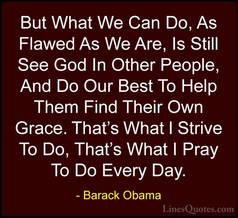 Barack Obama Quotes (58) - But What We Can Do, As Flawed As We Ar... - QuotesBut What We Can Do, As Flawed As We Are, Is Still See God In Other People, And Do Our Best To Help Them Find Their Own Grace. That's What I Strive To Do, That's What I Pray To Do Every Day.