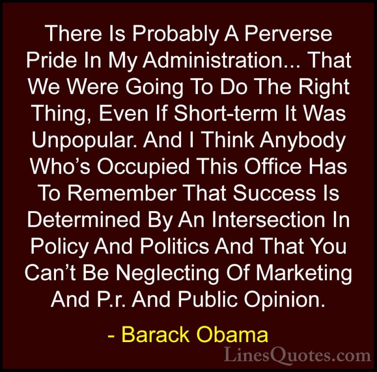 Barack Obama Quotes (59) - There Is Probably A Perverse Pride In ... - QuotesThere Is Probably A Perverse Pride In My Administration... That We Were Going To Do The Right Thing, Even If Short-term It Was Unpopular. And I Think Anybody Who's Occupied This Office Has To Remember That Success Is Determined By An Intersection In Policy And Politics And That You Can't Be Neglecting Of Marketing And P.r. And Public Opinion.